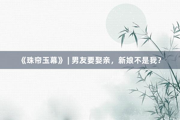 《珠帘玉幕》 | 男友要娶亲，新娘不是我？