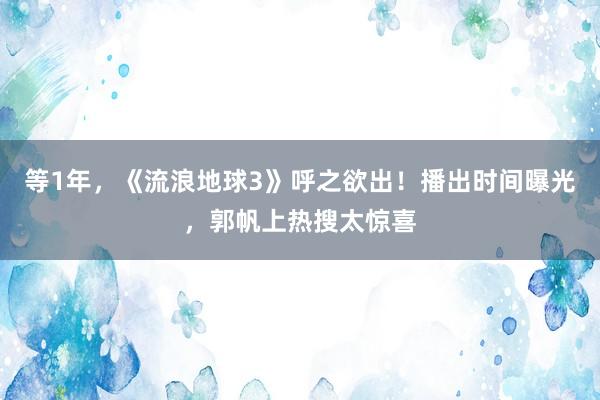 等1年，《流浪地球3》呼之欲出！播出时间曝光，郭帆上热搜太惊喜