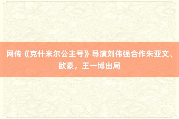 网传《克什米尔公主号》导演刘伟强合作朱亚文、欧豪，王一博出局