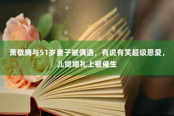 萧敬腾与51岁妻子被偶遇，有说有笑超级恩爱，儿媳婚礼上被催生