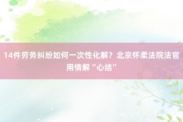 14件劳务纠纷如何一次性化解？北京怀柔法院法官用情解“心结”