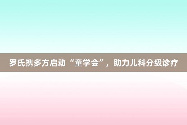 罗氏携多方启动 “童学会”，助力儿科分级诊疗