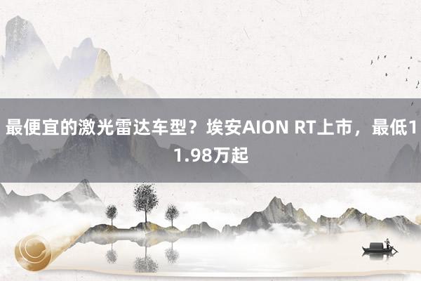 最便宜的激光雷达车型？埃安AION RT上市，最低11.98万起