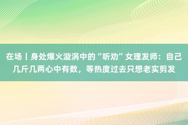 在场丨身处爆火漩涡中的“听劝”女理发师：自己几斤几两心中有数，等热度过去只想老实剪发