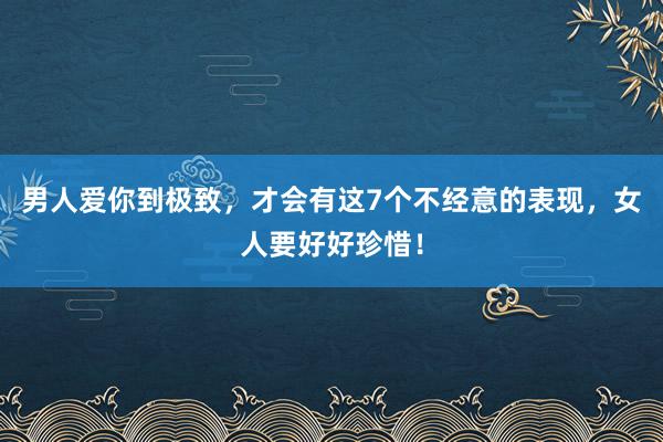 男人爱你到极致，才会有这7个不经意的表现，女人要好好珍惜！