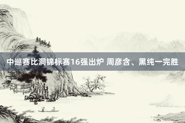 中巡赛比洞锦标赛16强出炉 周彦含、黑纯一完胜