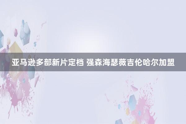 亚马逊多部新片定档 强森海瑟薇吉伦哈尔加盟