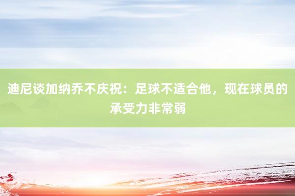 迪尼谈加纳乔不庆祝：足球不适合他，现在球员的承受力非常弱