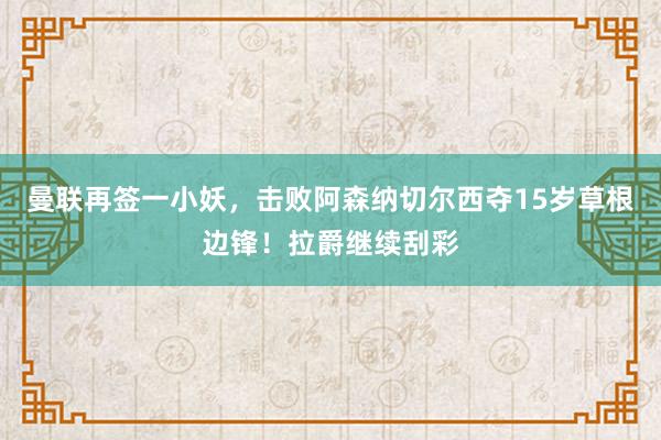 曼联再签一小妖，击败阿森纳切尔西夺15岁草根边锋！拉爵继续刮彩