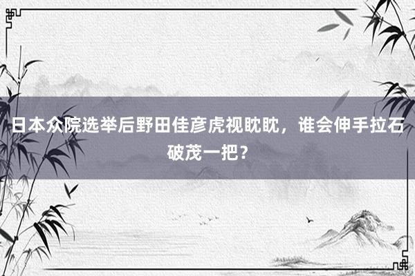 日本众院选举后野田佳彦虎视眈眈，谁会伸手拉石破茂一把？