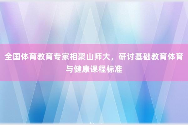 全国体育教育专家相聚山师大，研讨基础教育体育与健康课程标准