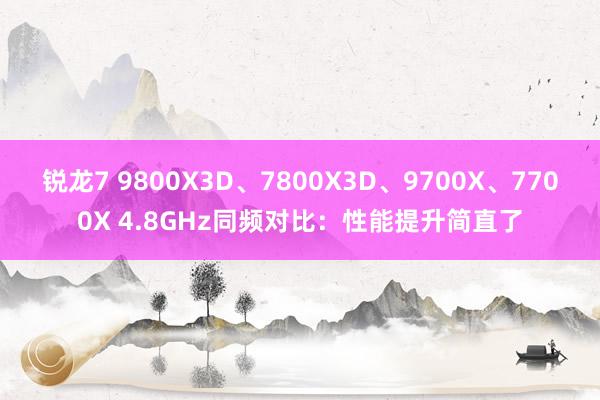 锐龙7 9800X3D、7800X3D、9700X、7700X 4.8GHz同频对比：性能提升简直了