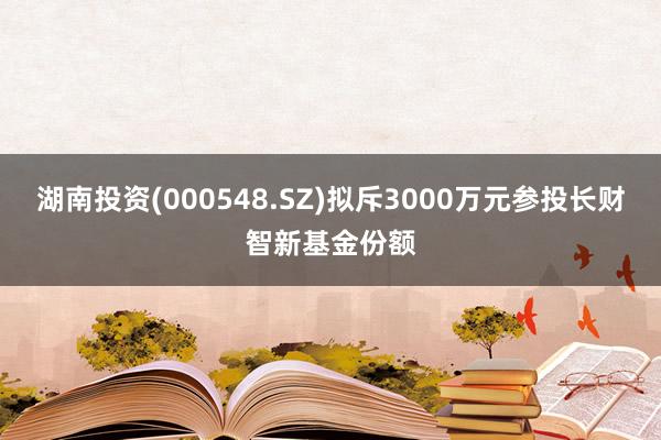 湖南投资(000548.SZ)拟斥3000万元参投长财智新基金份额