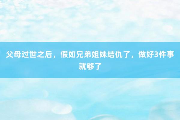 父母过世之后，假如兄弟姐妹结仇了，做好3件事就够了