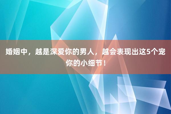 婚姻中，越是深爱你的男人，越会表现出这5个宠你的小细节！