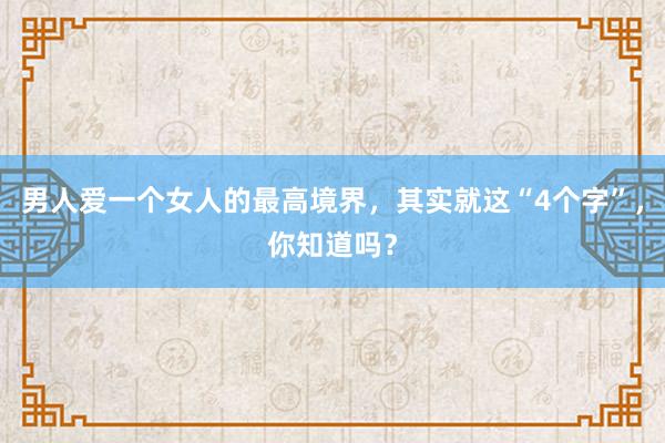 男人爱一个女人的最高境界，其实就这“4个字”，你知道吗？