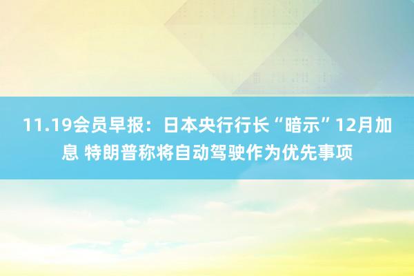 11.19会员早报：日本央行行长“暗示”12月加息 特朗普称将自动驾驶作为优先事项