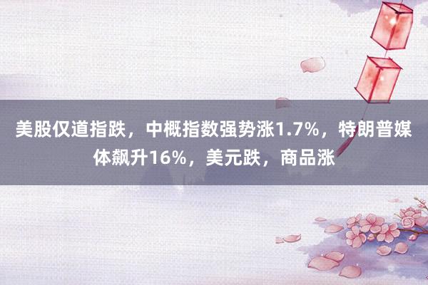 美股仅道指跌，中概指数强势涨1.7%，特朗普媒体飙升16%，美元跌，商品涨