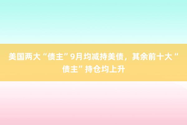 美国两大“债主”9月均减持美债，其余前十大“债主”持仓均上升