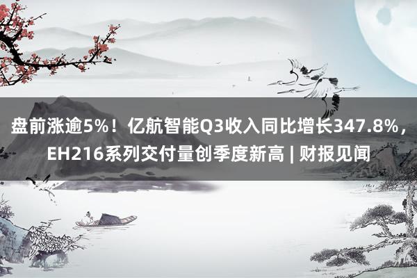 盘前涨逾5%！亿航智能Q3收入同比增长347.8%，EH216系列交付量创季度新高 | 财报见闻