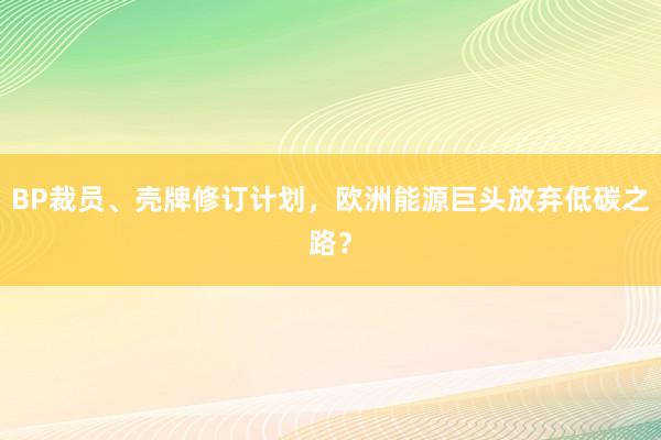 BP裁员、壳牌修订计划，欧洲能源巨头放弃低碳之路？