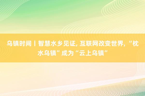 乌镇时间丨智慧水乡见证, 互联网改变世界, “枕水乌镇”成为“云上乌镇”