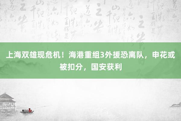 上海双雄现危机！海港重组3外援恐离队，申花或被扣分，国安获利