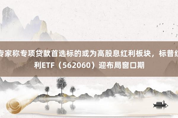 专家称专项贷款首选标的或为高股息红利板块，标普红利ETF（562060）迎布局窗口期