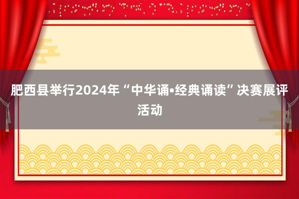 肥西县举行2024年“中华诵•经典诵读”决赛展评活动