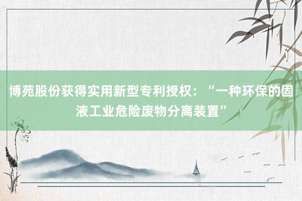 博苑股份获得实用新型专利授权：“一种环保的固液工业危险废物分离装置”