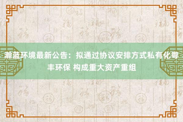 瀚蓝环境最新公告：拟通过协议安排方式私有化粤丰环保 构成重大资产重组