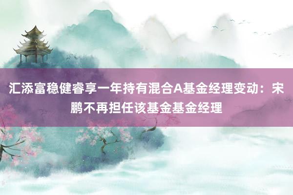 汇添富稳健睿享一年持有混合A基金经理变动：宋鹏不再担任该基金基金经理