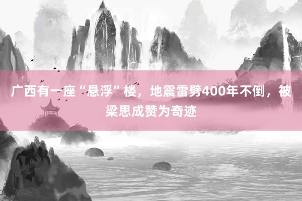 广西有一座“悬浮”楼，地震雷劈400年不倒，被梁思成赞为奇迹