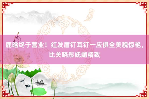 鹿晗终于营业！红发眉钉耳钉一应俱全美貌惊艳，比关晓彤妩媚精致