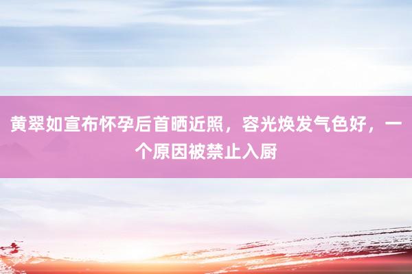 黄翠如宣布怀孕后首晒近照，容光焕发气色好，一个原因被禁止入厨