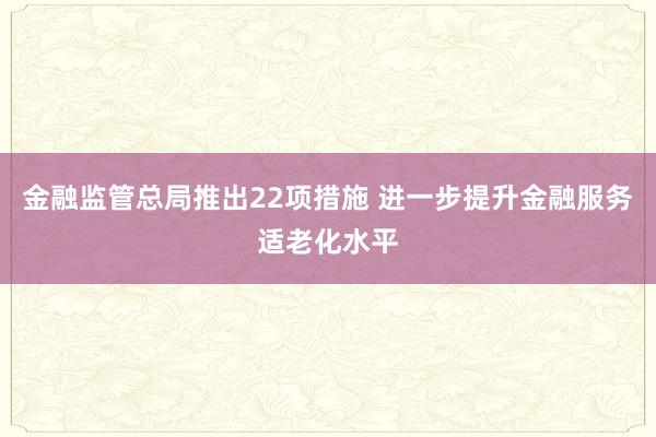 金融监管总局推出22项措施 进一步提升金融服务适老化水平