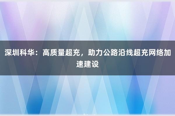 深圳科华：高质量超充，助力公路沿线超充网络加速建设