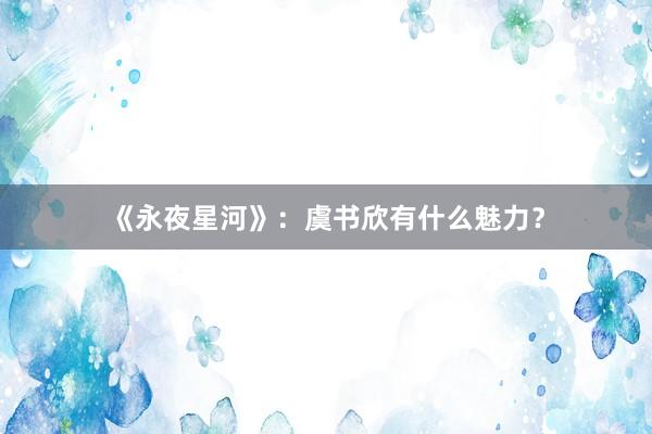 《永夜星河》：虞书欣有什么魅力？