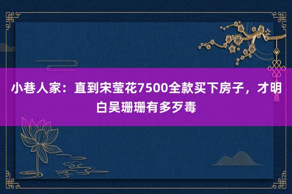 小巷人家：直到宋莹花7500全款买下房子，才明白吴珊珊有多歹毒