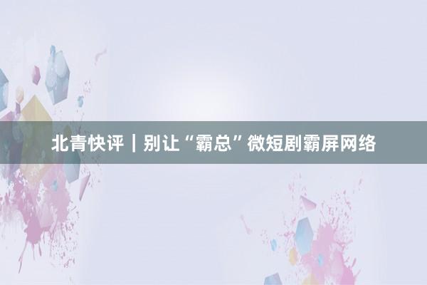 北青快评｜别让“霸总”微短剧霸屏网络