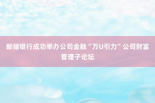 邮储银行成功举办公司金融“万U引力”公司财富管理子论坛