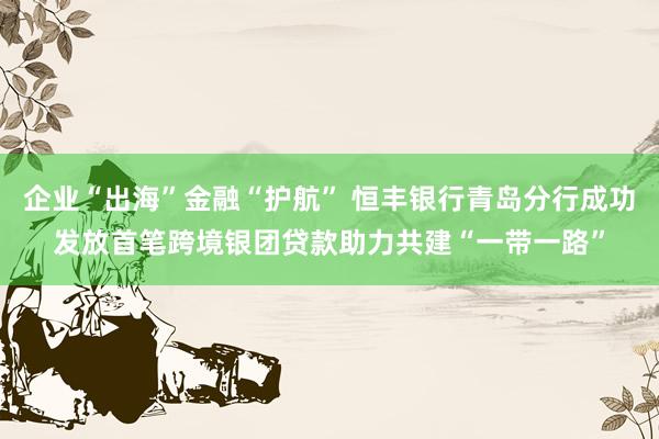 企业“出海”金融“护航” 恒丰银行青岛分行成功发放首笔跨境银团贷款助力共建“一带一路”