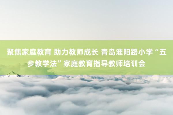 聚焦家庭教育 助力教师成长 青岛淮阳路小学“五步教学法”家庭教育指导教师培训会