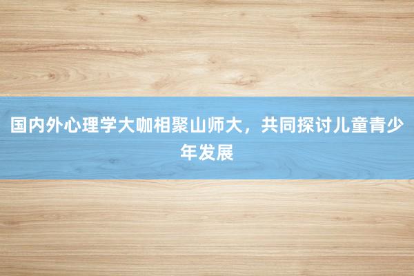 国内外心理学大咖相聚山师大，共同探讨儿童青少年发展