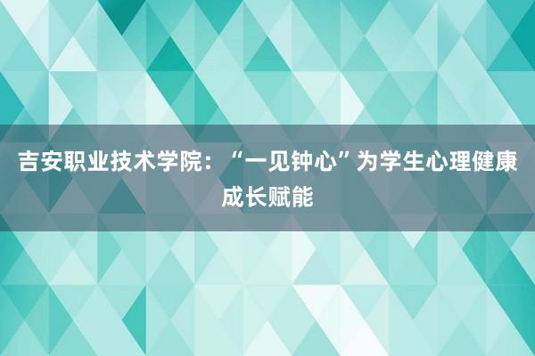 吉安职业技术学院：“一见钟心”为学生心理健康成长赋能