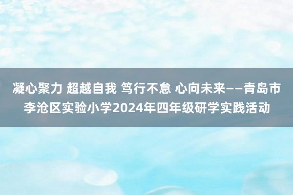 凝心聚力 超越自我 笃行不怠 心向未来——青岛市李沧区实验小学2024年四年级研学实践活动