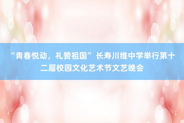 “青春悦动，礼赞祖国” 长寿川维中学举行第十二届校园文化艺术节文艺晚会