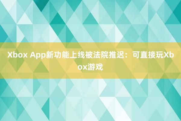 Xbox App新功能上线被法院推迟：可直接玩Xbox游戏