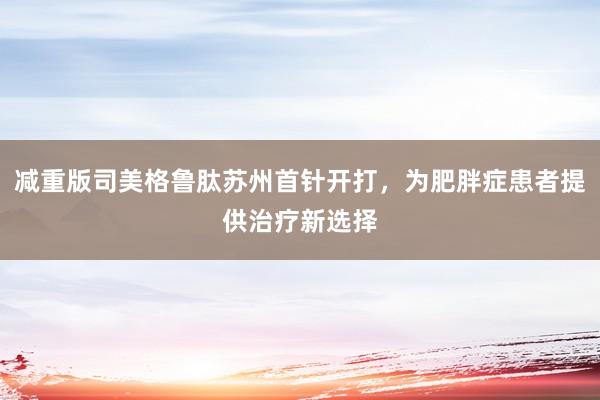 减重版司美格鲁肽苏州首针开打，为肥胖症患者提供治疗新选择