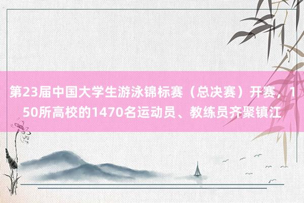 第23届中国大学生游泳锦标赛（总决赛）开赛，150所高校的1470名运动员、教练员齐聚镇江